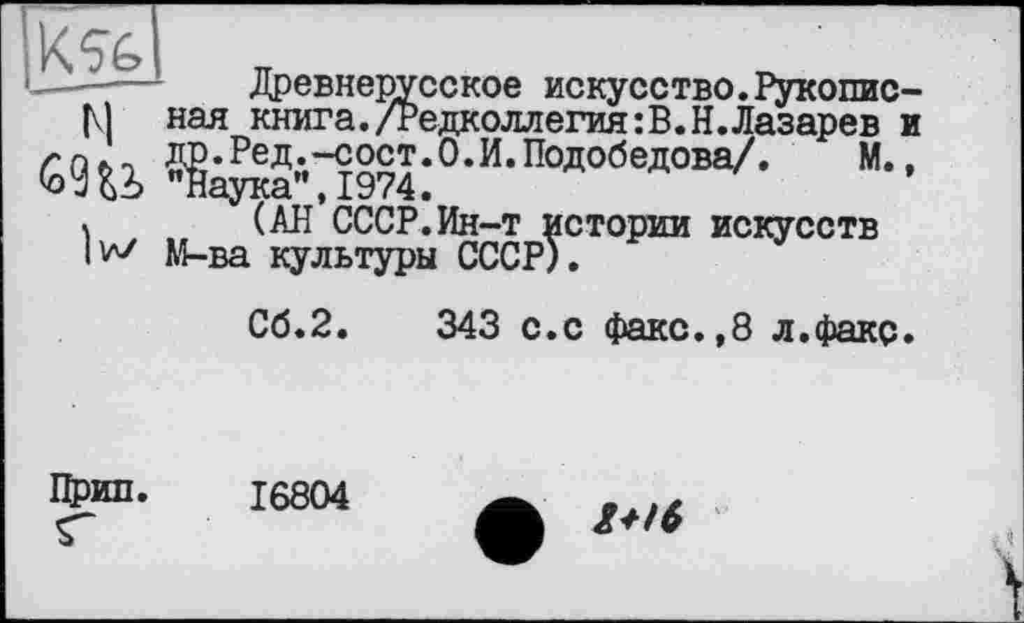 ﻿———	Древнерусское искусство.Рукопис-
М нал книга./Редколлегия:В.Н.Лазарев и
Ê9U ВД;'Л974:0-и-Подобедова/-к (АН СССР.Ин-т истории искусств М-ва культуры СССР).
Сб.2.	343 с.с факс.,8 л.факс.
Прип. 16804